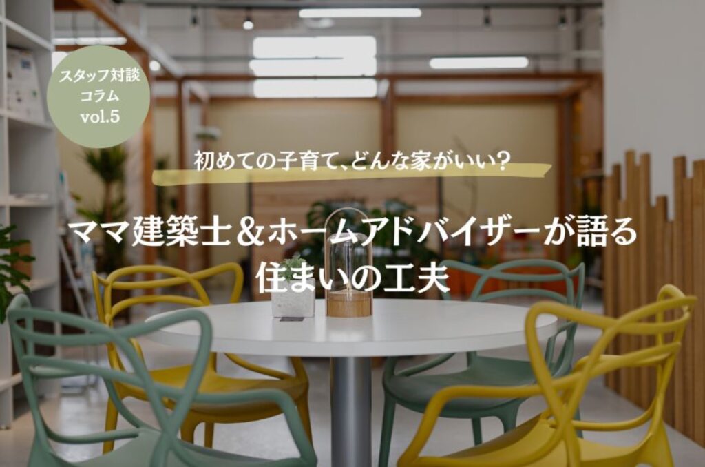 【スタッフ対談】#5 初めての子育て、どんな家がいい?ママ建築士&アドバイザーが語る住まいの工夫